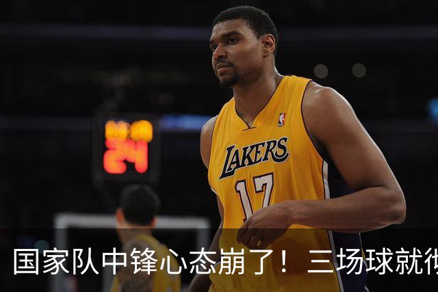 国家队中锋心态崩了！三场球就彻底认命，留洋回来就不会打球了？