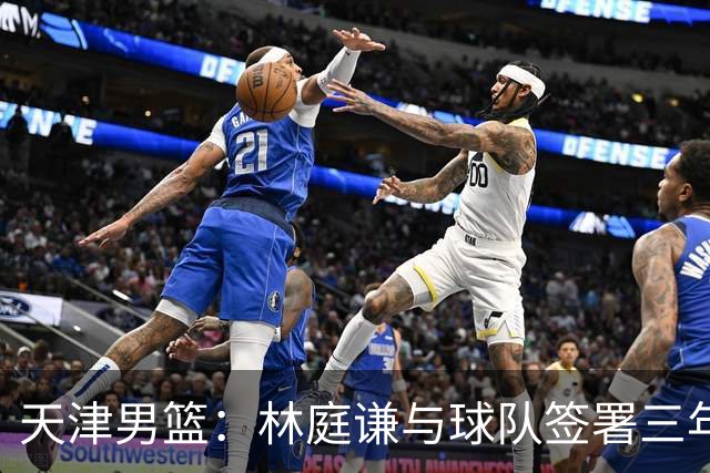 天津男篮：林庭谦与球队签署三年顶薪合同