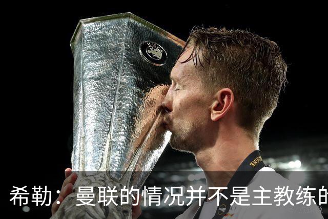 希勒：曼联的情况并不是主教练的错，这家俱乐部的内部问题严重
